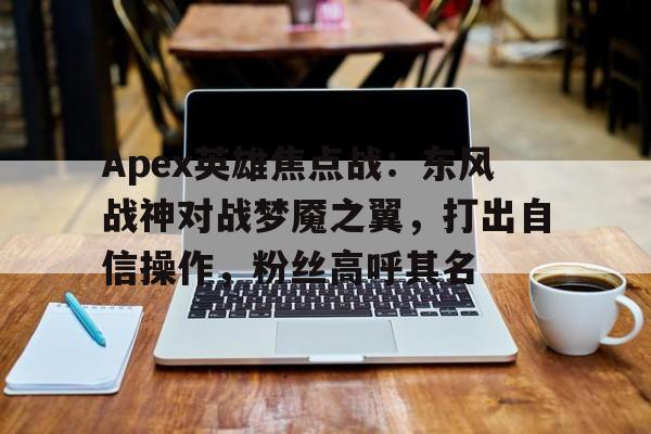三亿体育-Apex英雄焦点战：东风战神对战梦魇之翼，打出自信操作，粉丝高呼其名的简单介绍