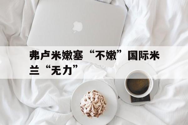 三亿体全站-关于弗卢米嫩塞“不嫩”国际米兰“无力”的信息