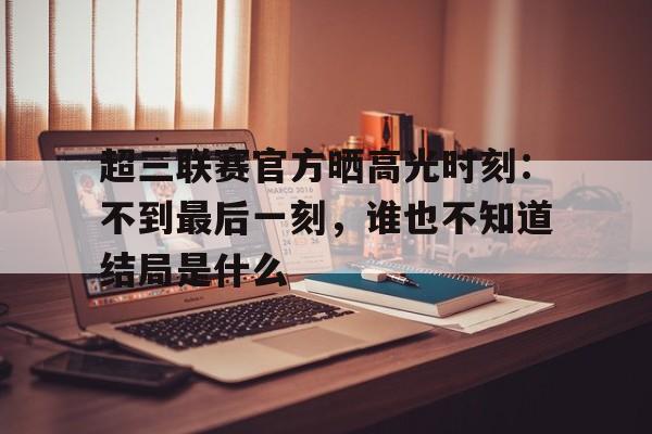 三亿体育平台-关于超三联赛官方晒高光时刻：不到最后一刻，谁也不知道结局是什么的信息